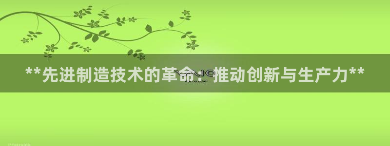 下载彩神争霸谁与我争锋：**先进制造技术的革命：推动创新与生产力**