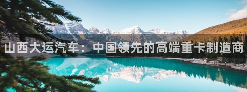 彩神V8有限公司：山西大运汽车：中国领先的高端重卡制造商