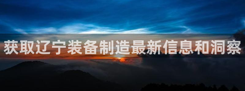 彩神v争霸是啥：获取辽宁装备制造最新信息和洞察