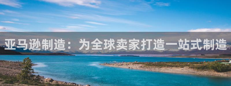彩神客服电话：亚马逊制造：为全球卖家打造一站式制造