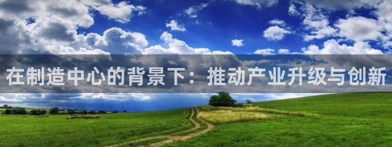彩神vll购彩大厅：在制造中心的背景下：推动产业升级与创新