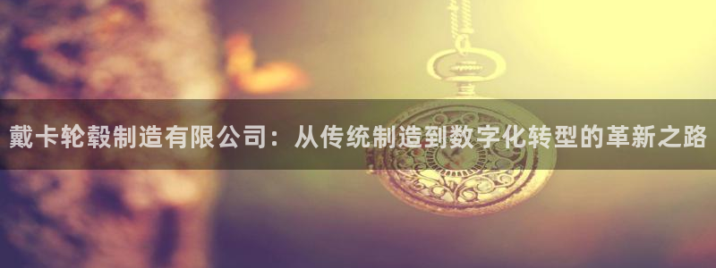 彩神数码科技有限公司：戴卡轮毂制造有限公司：从传统制造到数字化转型的革新之路
