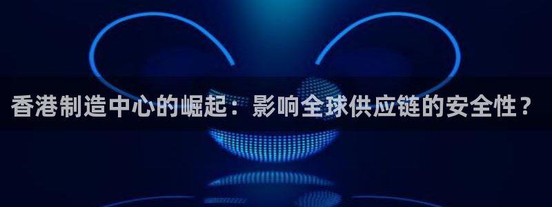 彩神v8手机客户端：香港制造中心的崛起：影响全球供应链的安全