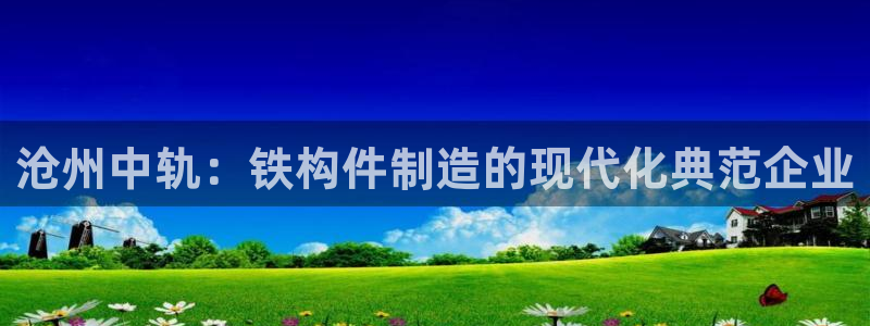 彩神ll能赚钱吗：沧州中轨：铁构件制造的现代化典范企业