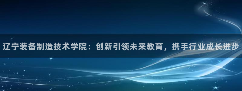 彩神viii官网：辽宁装备制造技术学院：创新引领未来教育，携手行业成长进步