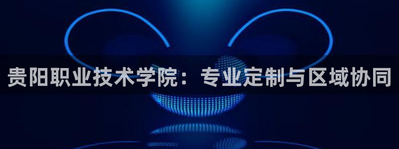 彩神8官网版是正规的吗：贵阳职业技术学院：专业定制与区域协同