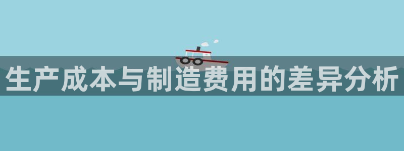 彩神8彩平台客服：生产成本与制造费用的差异分析