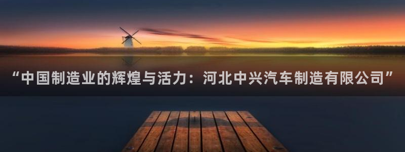 下载彩神v8：“中国制造业的辉煌与活力：河北中兴汽车制造有限公司”