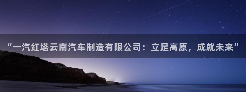 新版彩神v8登录不了：“一汽红塔云南汽车制造有限公司：立足高原，成就未来”